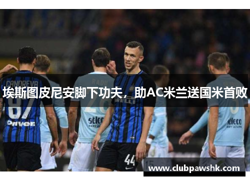 埃斯图皮尼安脚下功夫，助AC米兰送国米首败